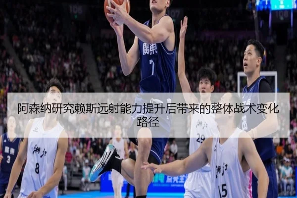 阿森纳研究赖斯远射能力提升后带来的整体战术变化路径
