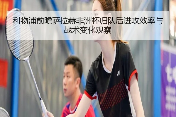 利物浦前瞻萨拉赫非洲杯归队后进攻效率与战术变化观察
