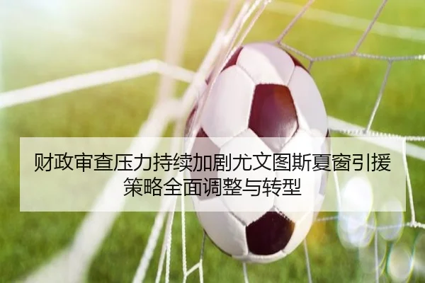 财政审查压力持续加剧尤文图斯夏窗引援策略全面调整与转型