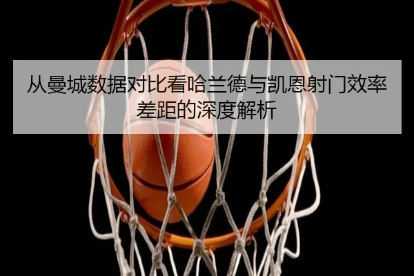 从曼城数据对比看哈兰德与凯恩射门效率差距的深度解析