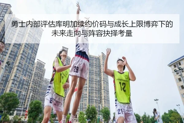 勇士内部评估库明加续约价码与成长上限博弈下的未来走向与阵容抉择考量