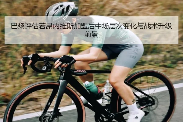 巴黎评估若昂内维斯加盟后中场层次变化与战术升级前景